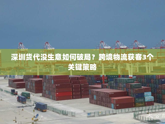 深圳货代没生意如何破局?跨境物流获客3个关键策略 深圳货代没生意如何破局?跨境物流获客3个关键策略