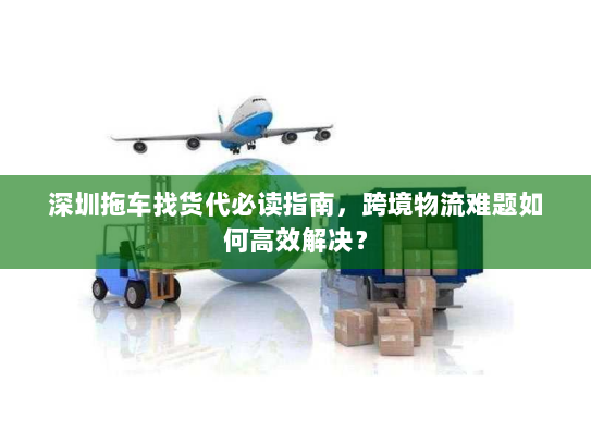 深圳拖车找货代必读指南,跨境物流难题如何高效解决? 深圳拖车找货代必读指南,跨境物流难题如何高效解决?