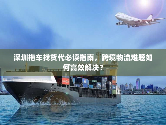 深圳拖车找货代必读指南,跨境物流难题如何高效解决? 深圳拖车找货代必读指南,跨境物流难题如何高效解决?