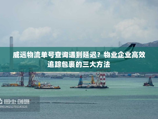 威远物流单号查询遇到延迟？物业企业高效追踪包裹的三大方法