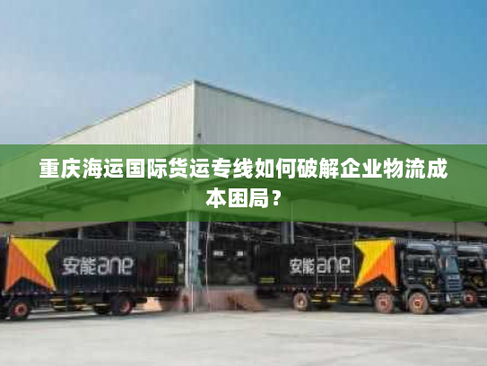 重庆海运国际货运专线如何破解企业物流成本困局? 重庆海运国际货运专线如何破解企业物流成本困局?