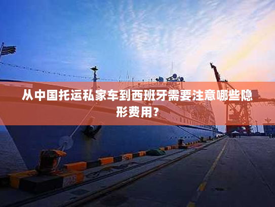 从中国托运私家车到西班牙需要注意哪些隐形费用？