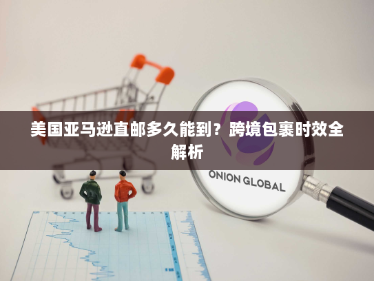 美国亚马逊直邮多久能到?跨境包裹时效全解析 美国亚马逊直邮多久能到?跨境包裹时效全解析