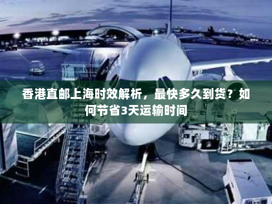 香港直邮上海时效解析，最快多久到货？如何节省3天运输时间