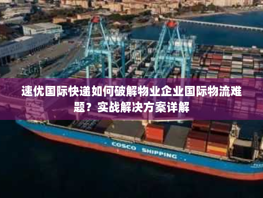 速优国际快递如何破解物业企业国际物流难题？实战解决方案详解