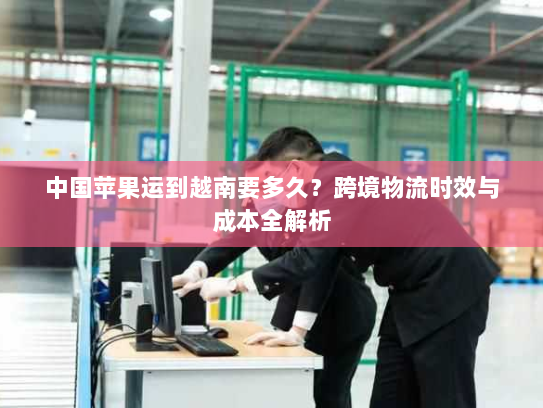 中国苹果运到越南要多久?跨境物流时效与成本全解析 中国苹果运到越南要多久?跨境物流时效与成本全解析