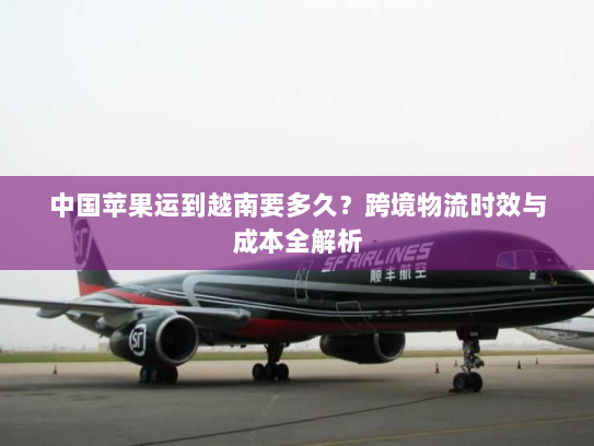 中国苹果运到越南要多久?跨境物流时效与成本全解析 中国苹果运到越南要多久?跨境物流时效与成本全解析