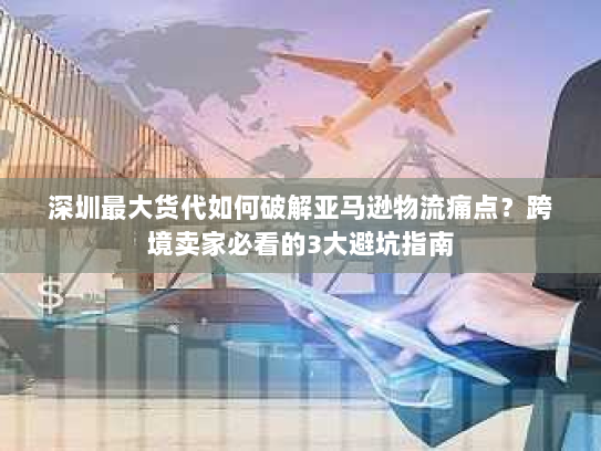 深圳最大货代如何破解亚马逊物流痛点?跨境卖家必看的3大避坑指南 深圳最大货代如何破解亚马逊物流痛点?跨境卖家必看的3大避坑指南