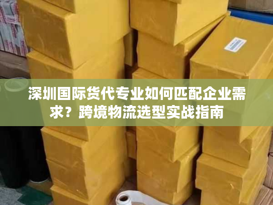 深圳国际货代专业如何匹配企业需求？跨境物流选型实战指南