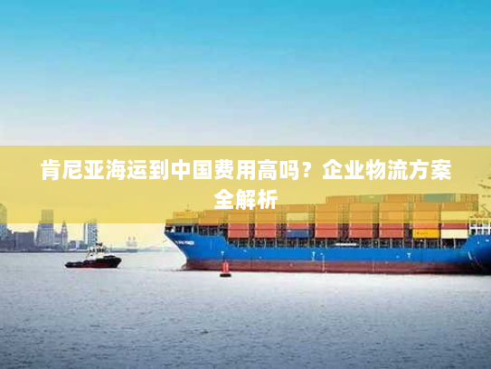 肯尼亚海运到中国费用高吗?企业物流方案全解析 肯尼亚海运到中国费用高吗?企业物流方案全解析