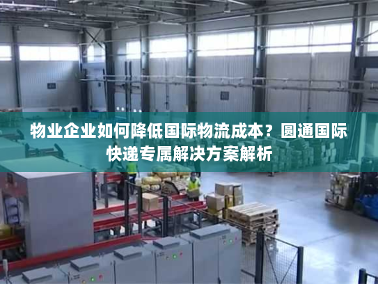 物业企业如何降低国际物流成本？圆通国际快递专属解决方案解析