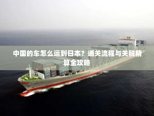 中国的车怎么运到日本？通关流程与关税精算全攻略
