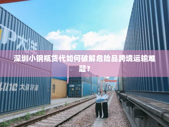 深圳小钢瓶货代如何破解危险品跨境运输难题？