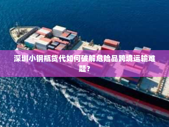 深圳小钢瓶货代如何破解危险品跨境运输难题? 深圳小钢瓶货代如何破解危险品跨境运输难题?