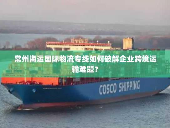 常州海运国际物流专线如何破解企业跨境运输难题? 常州海运国际物流专线如何破解企业跨境运输难题?