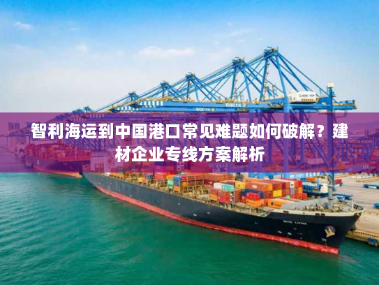 智利海运到中国港口常见难题如何破解?建材企业专线方案解析 智利海运到中国港口常见难题如何破解?建材企业专线方案解析