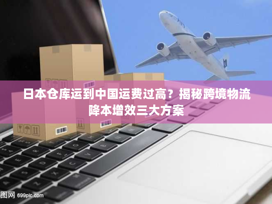 日本仓库运到中国运费过高?揭秘跨境物流降本增效三大方案 日本仓库运到中国运费过高?揭秘跨境物流降本增效三大方案