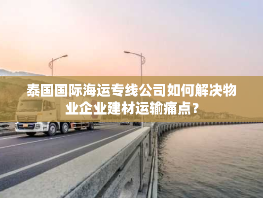 泰国国际海运专线公司如何解决物业企业建材运输痛点？
