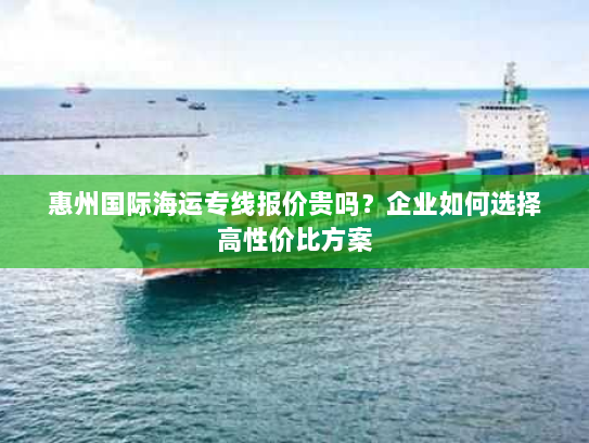 惠州国际海运专线报价贵吗?企业如何选择高性价比方案 惠州国际海运专线报价贵吗?企业如何选择高性价比方案