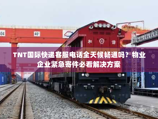 TNT国际快递客服电话全天候畅通吗？物业企业紧急寄件必看解决方案