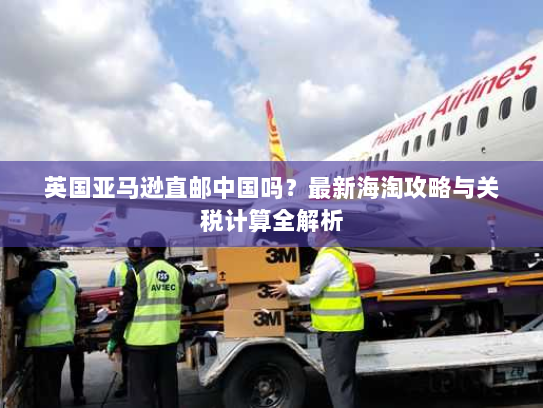 英国亚马逊直邮中国吗?最新海淘攻略与关税计算全解析 英国亚马逊直邮中国吗?最新海淘攻略与关税计算全解析