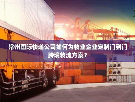 常州国际快递公司如何为物业企业定制门到门跨境物流方案? 常州国际快递公司如何为物业企业定制门到门跨境物流方案?