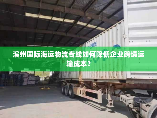 滨州国际海运物流专线如何降低企业跨境运输成本? 滨州国际海运物流专线如何降低企业跨境运输成本?