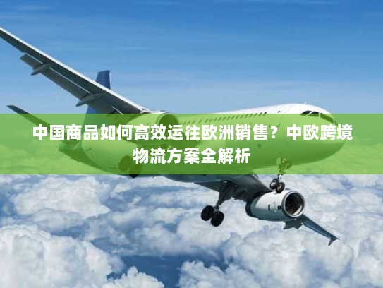 中国商品如何高效运往欧洲销售?中欧跨境物流方案全解析 中国商品如何高效运往欧洲销售?中欧跨境物流方案全解析