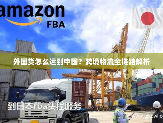 外国货怎么运到中国?跨境物流全链路解析 外国货怎么运到中国?跨境物流全链路解析