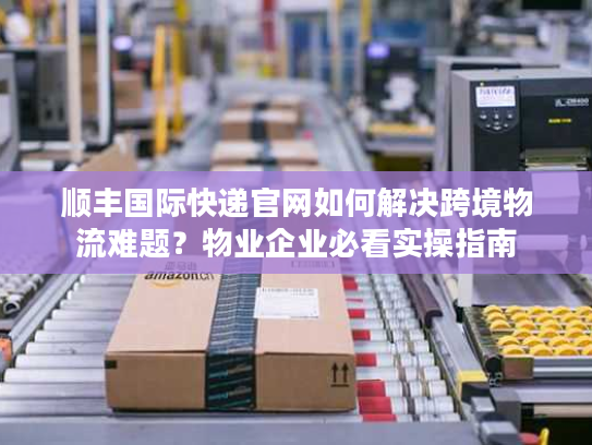 顺丰国际快递官网如何解决跨境物流难题？物业企业必看实操指南