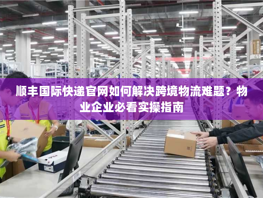 顺丰国际快递官网如何解决跨境物流难题?物业企业必看实操指南 顺丰国际快递官网如何解决跨境物流难题?物业企业必看实操指南