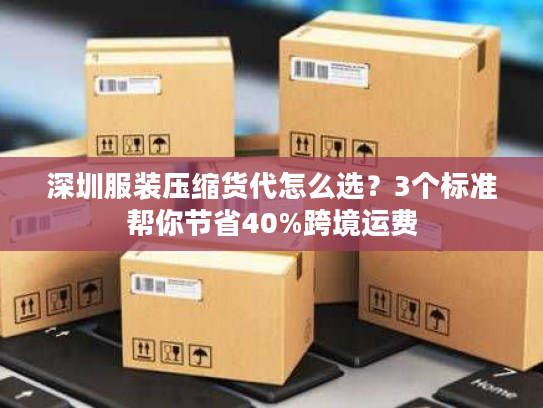 深圳服装压缩货代怎么选？3个标准帮你节省40%跨境运费