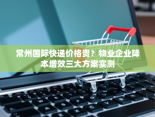 常州国际快递价格贵？物业企业降本增效三大方案实测