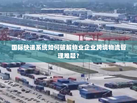 国际快递系统如何破解物业企业跨境物流管理难题? 国际快递系统如何破解物业企业跨境物流管理难题?
