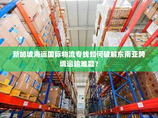 新加坡海运国际物流专线如何破解东南亚跨境运输难题? 新加坡海运国际物流专线如何破解东南亚跨境运输难题?