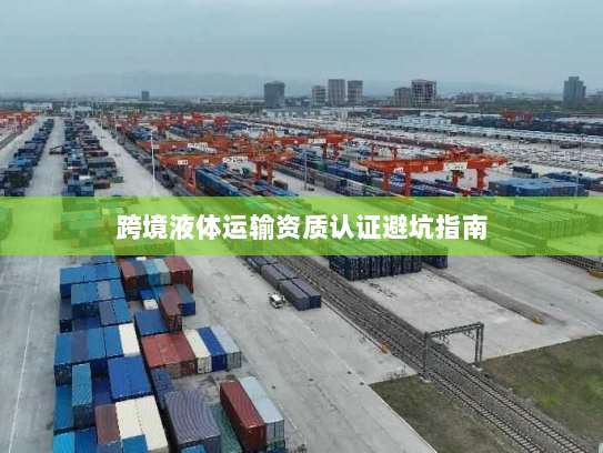 跨境液体运输资质认证避坑指南 跨境液体运输资质认证避坑指南