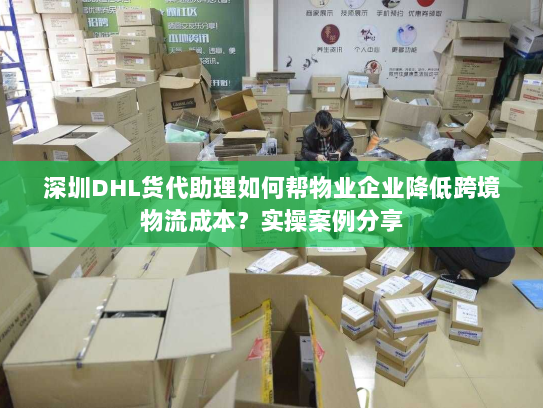 深圳DHL货代助理如何帮物业企业降低跨境物流成本？实操案例分享