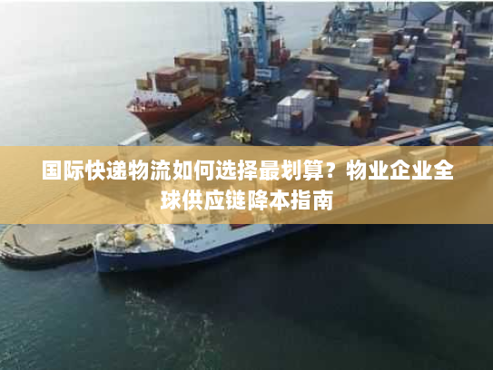 国际快递物流如何选择最划算？物业企业全球供应链降本指南