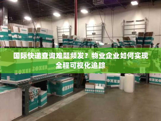国际快递查询难题频发？物业企业如何实现全程可视化追踪