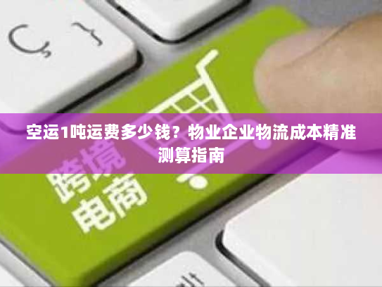空运1吨运费多少钱?物业企业物流成本精准测算指南 空运1吨运费多少钱?物业企业物流成本精准测算指南
