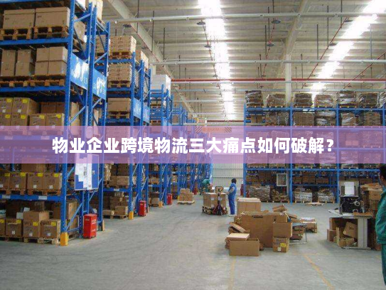 物业企业跨境物流三大痛点如何破解？