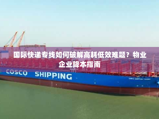 国际快递专线如何破解高耗低效难题？物业企业降本指南