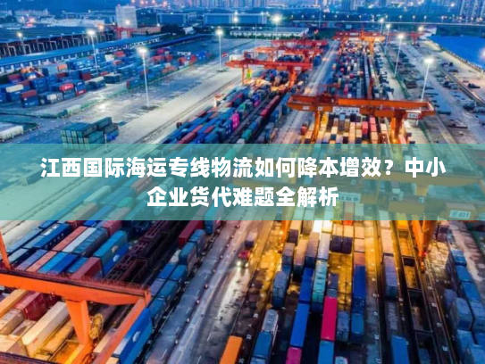 江西国际海运专线物流如何降本增效?中小企业货代难题全解析 江西国际海运专线物流如何降本增效?中小企业货代难题全解析