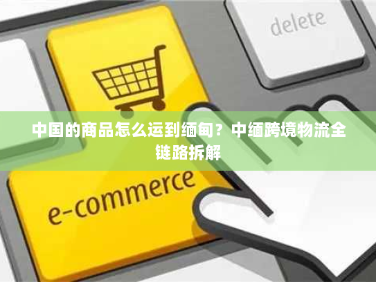 中国的商品怎么运到缅甸？中缅跨境物流全链路拆解