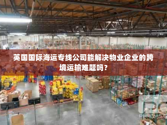 英国国际海运专线公司能解决物业企业的跨境运输难题吗? 英国国际海运专线公司能解决物业企业的跨境运输难题吗?