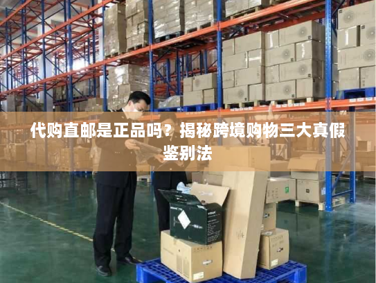 代购直邮是正品吗?揭秘跨境购物三大真假鉴别法 代购直邮是正品吗?揭秘跨境购物三大真假鉴别法