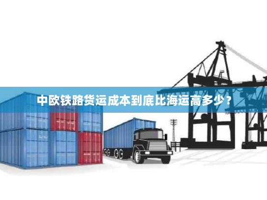 中欧铁路货运成本到底比海运高多少？