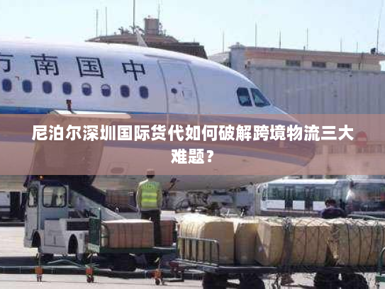 尼泊尔深圳国际货代如何破解跨境物流三大难题？