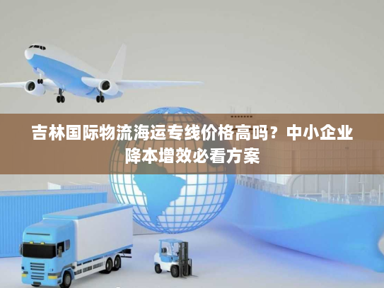 吉林国际物流海运专线价格高吗？中小企业降本增效必看方案