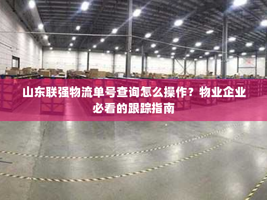 山东联强物流单号查询怎么操作？物业企业必看的跟踪指南